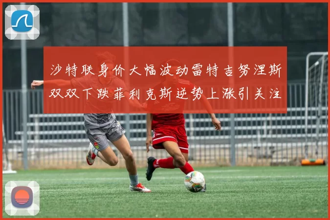 沙特联身价大幅波动雷特吉努涅斯双双下跌菲利克斯逆势上涨引关注