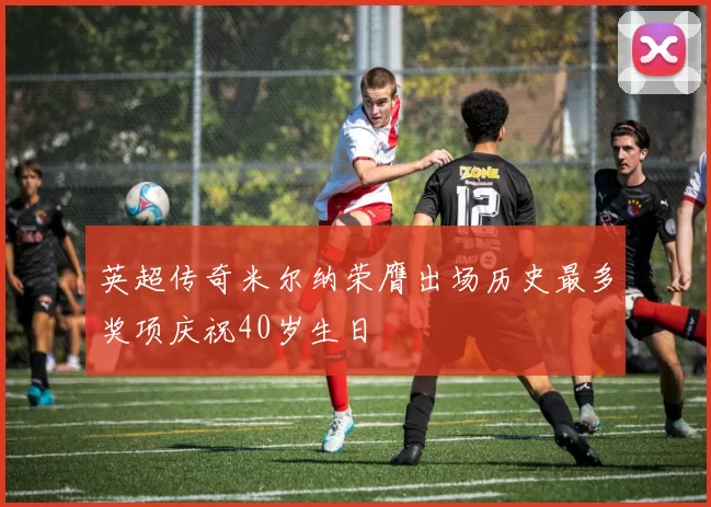 英超传奇米尔纳荣膺出场历史最多奖项庆祝40岁生日