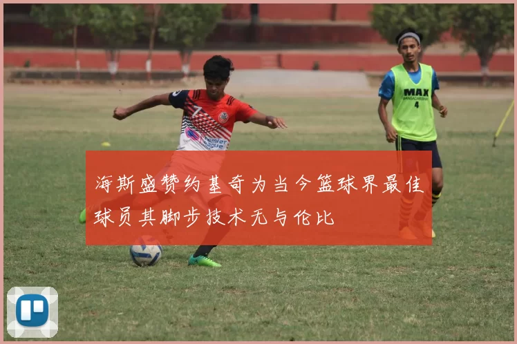 海斯盛赞约基奇为当今篮球界最佳球员其脚步技术无与伦比