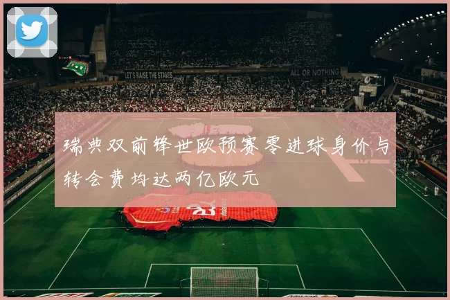 瑞典双前锋世欧预赛零进球身价与转会费均达两亿欧元