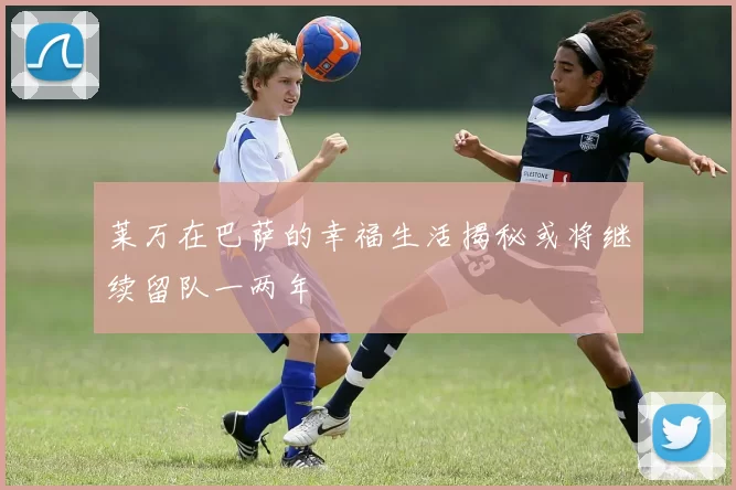 莱万在巴萨的幸福生活揭秘或将继续留队一两年