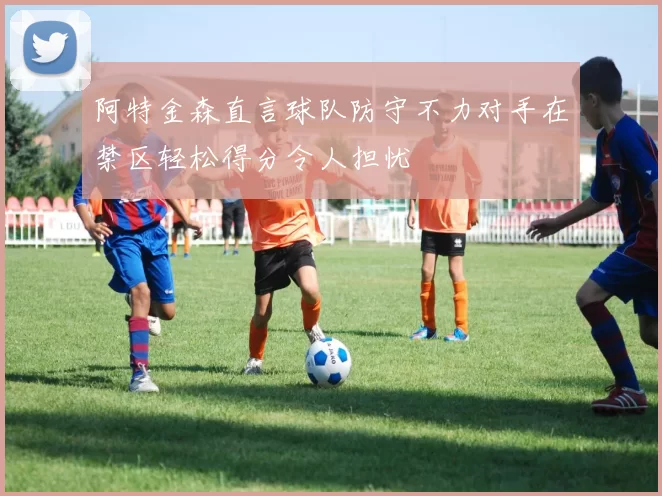 阿特金森直言球队防守不力对手在禁区轻松得分令人担忧
