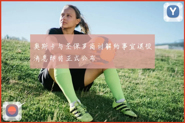 奥斯卡与圣保罗商讨解约事宜退役消息即将正式公布