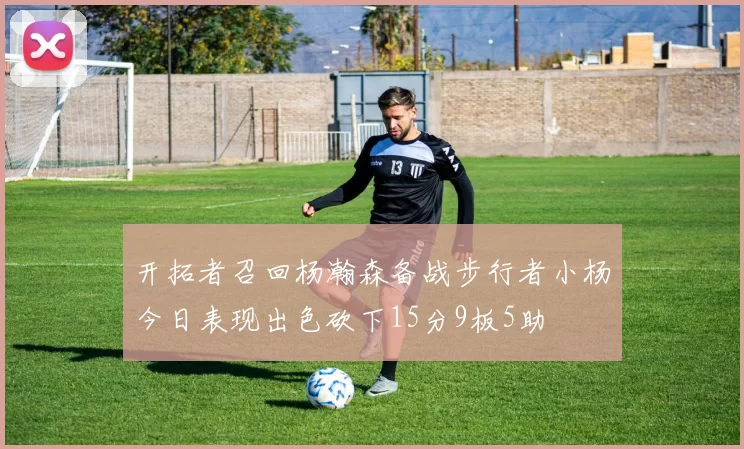 开拓者召回杨瀚森备战步行者小杨今日表现出色砍下15分9板5助