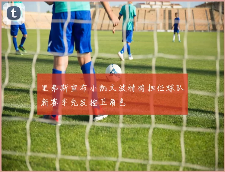 里弗斯宣布小凯文波特将担任球队新赛季先发控卫角色