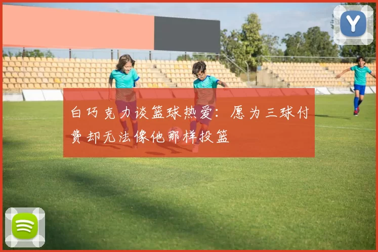 白巧克力谈篮球热爱：愿为三球付费却无法像他那样投篮