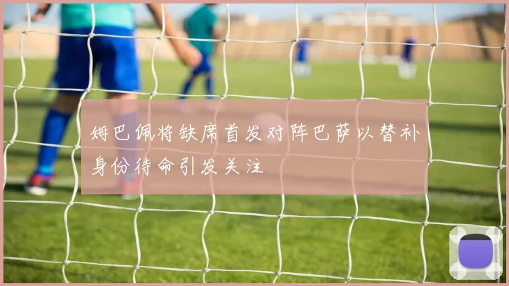 姆巴佩将缺席首发对阵巴萨以替补身份待命引发关注