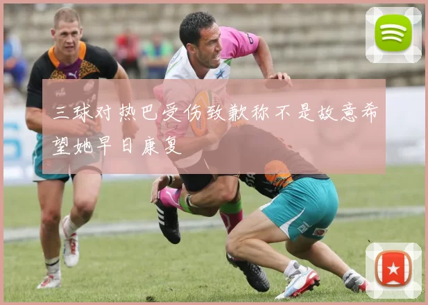 三球对热巴受伤致歉称不是故意希望她早日康复