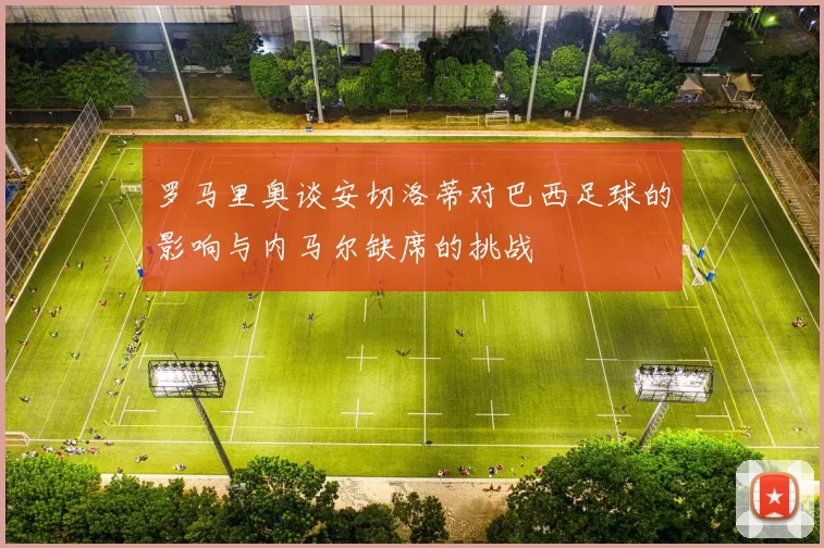 罗马里奥谈安切洛蒂对巴西足球的影响与内马尔缺席的挑战