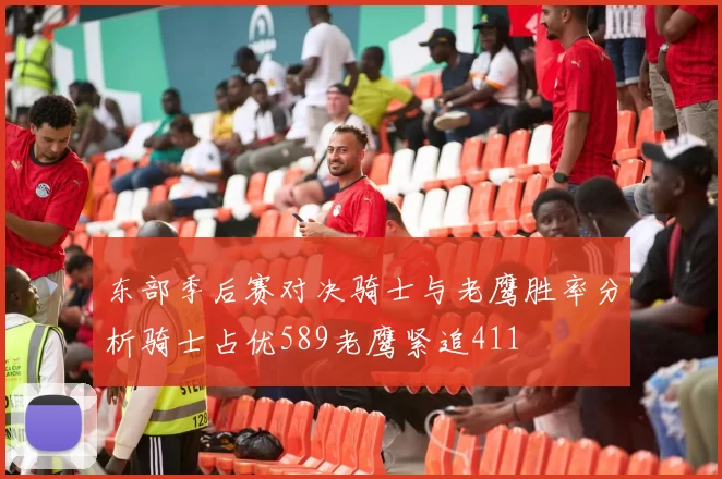 东部季后赛对决骑士与老鹰胜率分析骑士占优589老鹰紧追411