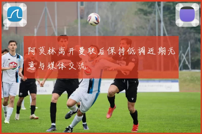 阿莫林离开曼联后保持低调近期无意与媒体交流