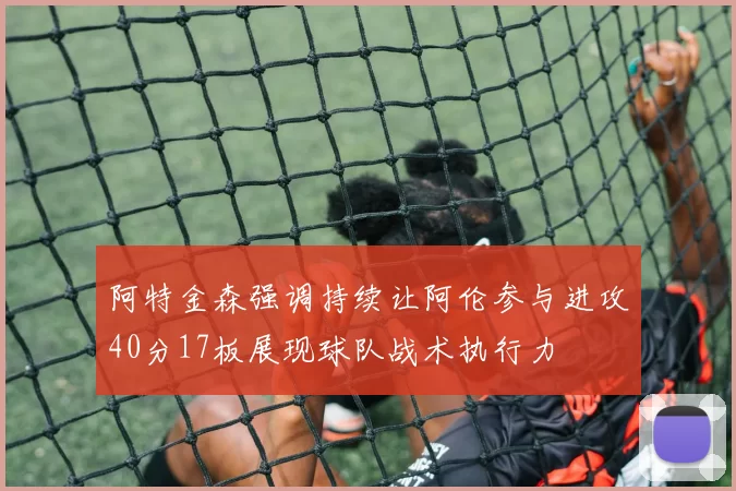 阿特金森强调持续让阿伦参与进攻40分17板展现球队战术执行力