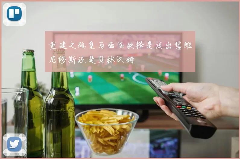 重建之路皇马面临抉择是该出售维尼修斯还是贝林汉姆