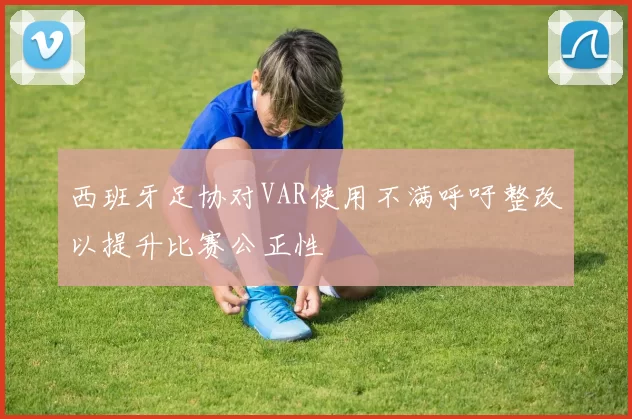 西班牙足协对VAR使用不满呼吁整改以提升比赛公正性