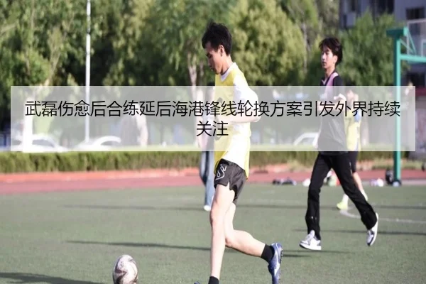 武磊伤愈后合练延后海港锋线轮换方案引发外界持续关注（ACMilanSports）